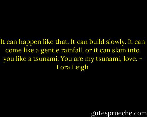 It can happen like that. It can build slowly. It can come like a gentle rainfall, or it can slam into you like a tsunami. You are my tsunami, love. - Lora Leigh