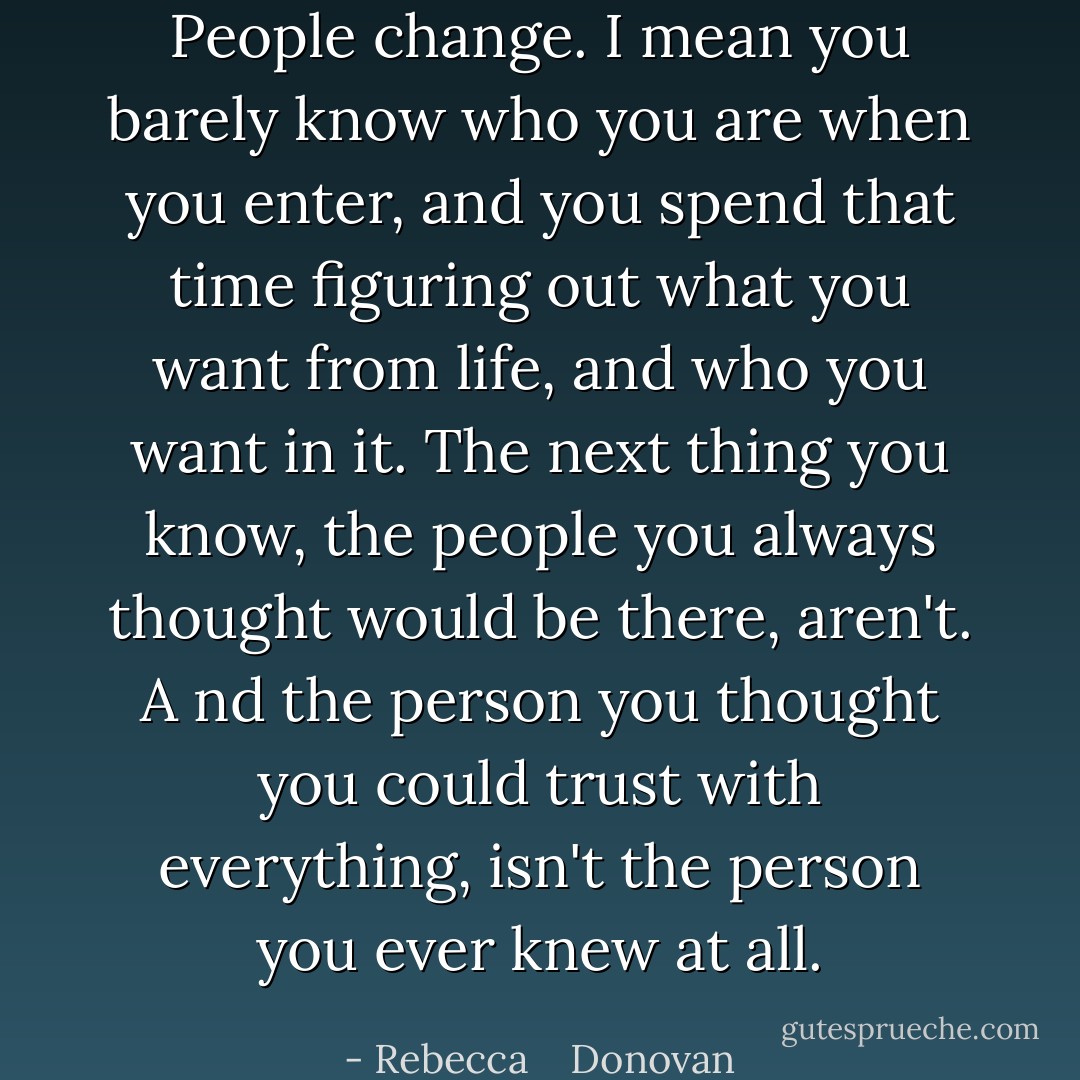 People change. I mean you barely know who you are when you enter, and you spend that time figuring out what you want from life, and who you want in it. The next thing you know, the people you always thought would be there, aren't. A nd the person you thought you could trust with everything, isn't the person you ever knew at all. - Rebecca    Donovan