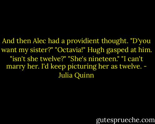 And then Alec had a providient thought. "D'you want my sister?"<br />"Octavia!" Hugh gasped at him. "isn't she twelve?"<br />"She's nineteen."<br />"I can't marry her. I'd keep picturing her as twelve. - Julia Quinn
