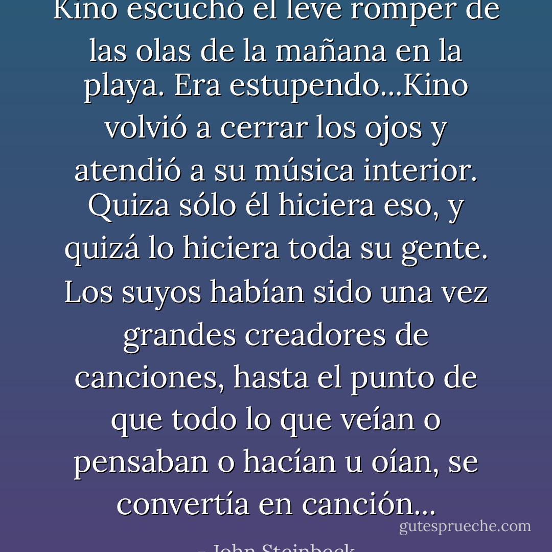 Kino escuchó el leve romper de las olas de la mañana en la playa. Era estupendo...Kino volvió a cerrar los ojos y atendió a su música interior. Quiza sólo él hiciera eso, y quizá lo hiciera toda su gente. Los suyos habían sido una vez grandes creadores de canciones, hasta el punto de que todo lo que veían o pensaban o hacían u oían, se convertía en canción... - John Steinbeck