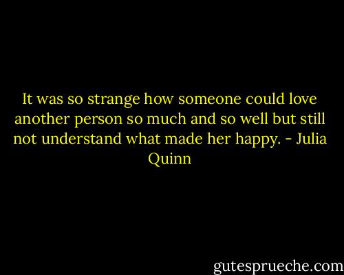 It was so strange how someone could love another person so much and so well but still not understand what made her happy. - Julia Quinn