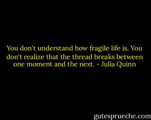 You don't understand how fragile life is. You don't realize that the thread breaks between one moment and the next. - Julia Quinn