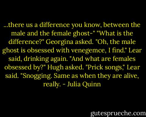 ...there us a difference you know, between the male and the female ghost-"<br />"What is the difference?" Georgina asked.<br />"Oh, the male ghost is obsessed with venegemce, I find." Lear said, drinking again.<br />"And what are females obsessed by?" Hugh asked.<br />"Prick songs," Lear said. "Snogging. Same as when they are alive, really. - Julia Quinn