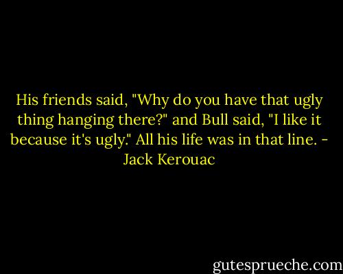 His friends said, "Why do you have that ugly thing hanging there?" and Bull said, "I like it because it's ugly." All his life was in that line. - Jack Kerouac
