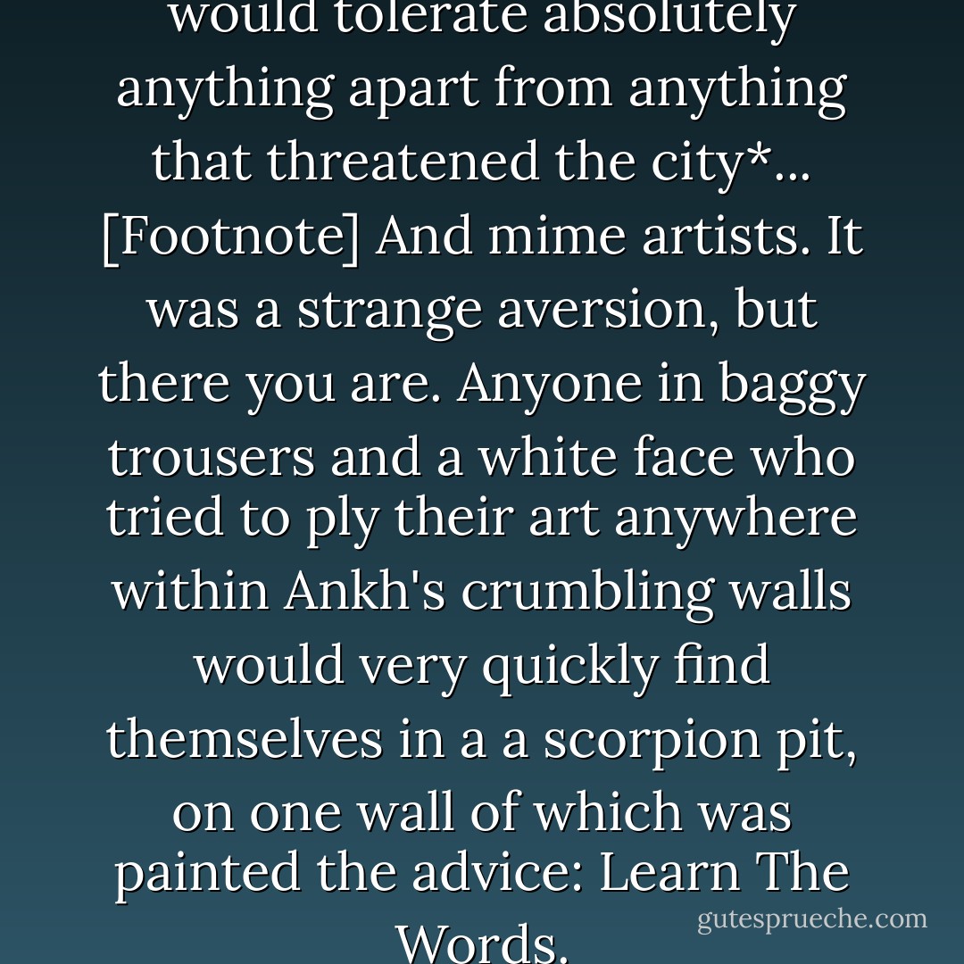 It was said that [Vetinari] would tolerate absolutely anything apart from anything that threatened the city*... [Footnote] And mime artists. It was a strange aversion, but there you are. Anyone in baggy trousers and a white face who tried to ply their art anywhere within Ankh's crumbling walls would very quickly find themselves in a a scorpion pit, on one wall of which was painted the advice: Learn The Words. - Terry Pratchett