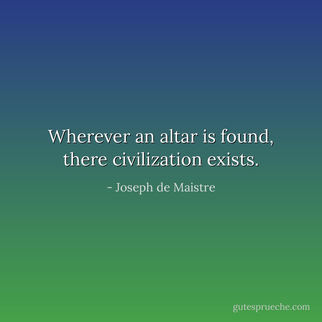 Wherever an altar is found, there civilization exists. - Joseph de Maistre