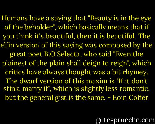 Humans have a saying that "Beauty is in the eye of the beholder", which basically means that if you think it's beautiful, then it is beautiful. The elfin version of this saying was composed by the great poet B.O Selecta, who said "Even the plainest of the plain shall deign to reign", which critics have always thought was a bit rhymey. The dwarf version of this maxim is "If it don't stink, marry it", which is slightly less romantic, but the general gist is the same. - Eoin Colfer