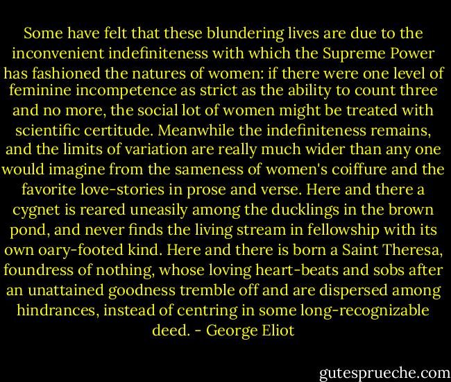 Some have felt that these blundering lives are due to the inconvenient indefiniteness with which the Supreme Power has fashioned the natures of women: if there were one level of feminine incompetence as strict as the ability to count three and no more, the social lot of women might be treated with scientific certitude. Meanwhile the indefiniteness remains, and the limits of variation are really much wider than any one would imagine from the sameness of women's coiffure and the favorite love-stories in prose and verse. Here and there a cygnet is reared uneasily among the ducklings in the brown pond, and never finds the living stream in fellowship with its own oary-footed kind. Here and there is born a Saint Theresa, foundress of nothing, whose loving heart-beats and sobs after an unattained goodness tremble off and are dispersed among hindrances, instead of centring in some long-recognizable deed. - George Eliot