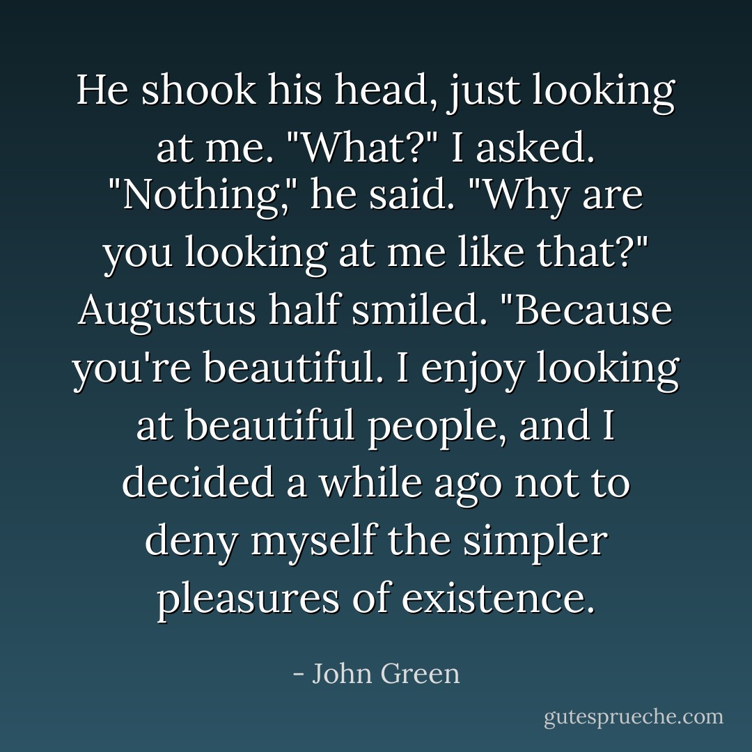He shook his head, just looking at me.<br />"What?" I asked.<br />"Nothing," he said.<br />"Why are you looking at me like that?"<br />Augustus half smiled. "Because you're beautiful. I enjoy looking at beautiful people, and I decided a while ago not to deny myself the simpler pleasures of existence. - John Green