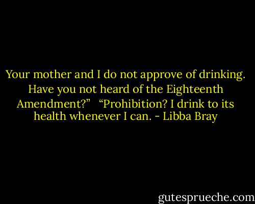 Your mother and I do not approve of drinking. Have you not heard of the Eighteenth Amendment?” <br /><br />“Prohibition? I drink to its health whenever I can. - Libba Bray
