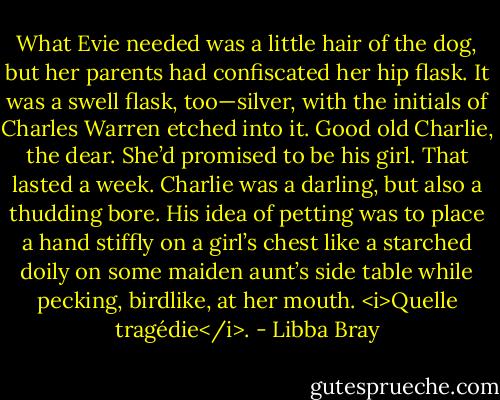 What Evie needed was a little hair of the dog, but her parents had confiscated her hip flask. It was a swell flask, too—silver, with the initials of Charles Warren etched into it. Good old Charlie, the dear. She’d promised to be his girl. That lasted a week. Charlie was a darling, but also a thudding bore. His idea of petting was to place a hand stiffly on a girl’s chest like a starched doily on some maiden aunt’s side table while pecking, birdlike, at her mouth. <i>Quelle tragédie</i>. - Libba Bray