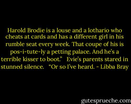 Harold Brodie is a louse and a lothario who cheats at cards and has a different girl in his rumble seat every week. That coupe of his is pos-i-tute-ly a petting palace. And he’s a terrible kisser to boot.” <br /><br />Evie’s parents stared in stunned silence. <br /><br />“Or so I’ve heard. - Libba Bray