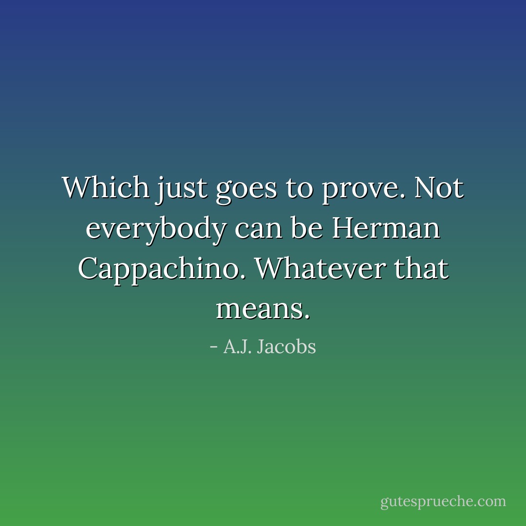 Which just goes to prove. Not everybody can be Herman Cappachino. Whatever that means. - A.J. Jacobs