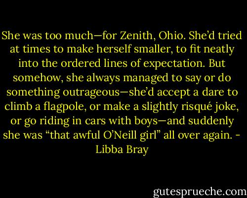 She was too much—for Zenith, Ohio. She’d tried at times to make herself smaller, to fit neatly into the ordered lines of expectation. But somehow, she always managed to say or do something outrageous—she’d accept a dare to climb a flagpole, or make a slightly risqué joke, or go riding in cars with boys—and suddenly she was “that awful O’Neill girl” all over again. - Libba Bray