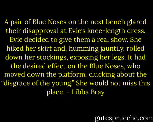 A pair of Blue Noses on the next bench glared their disapproval at Evie’s knee-length dress. Evie decided to give them a real show. She hiked her skirt and, humming jauntily, rolled down her stockings, exposing her legs. It had the desired effect on the Blue Noses, who moved down the platform, clucking about the “disgrace of the young.” She would not miss this place. - Libba Bray