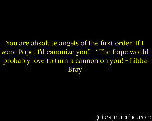 You are absolute angels of the first order. If I were Pope, I’d canonize you.” <br /><br />“The Pope would probably love to turn a cannon on you! - Libba Bray