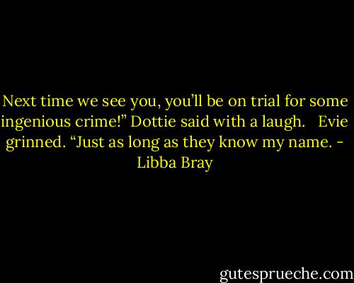 Next time we see you, you’ll be on trial for some ingenious crime!” Dottie said with a laugh. <br /><br />Evie grinned. “Just as long as they know my name. - Libba Bray