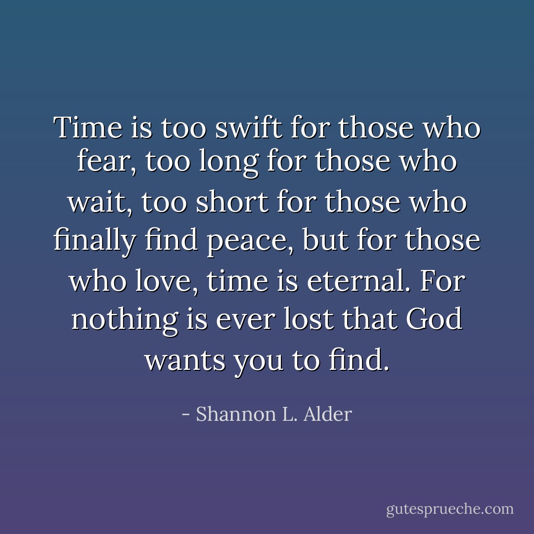 Time is too swift for those who fear, too long for those who wait, too short for those who finally find peace, but for those who love, time is eternal. For nothing is ever lost that God wants you to find. - Shannon L. Alder