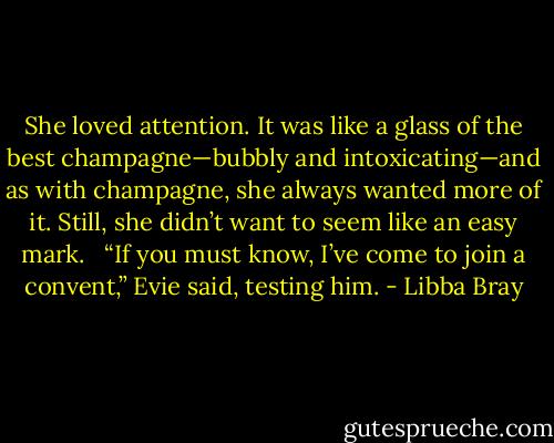 She loved attention. It was like a glass of the best champagne—bubbly and intoxicating—and as with champagne, she always wanted more of it. Still, she didn’t want to seem like an easy mark. <br /><br />“If you must know, I’ve come to join a convent,” Evie said, testing him. - Libba Bray