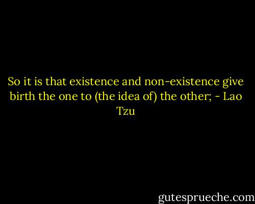 So it is that existence and non-existence give birth the one to (the idea of) the other; - Lao Tzu