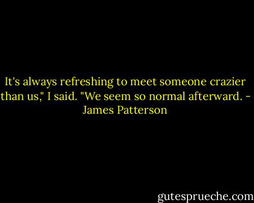 It's always refreshing to meet someone crazier than us," I said. "We seem so normal afterward. - James Patterson