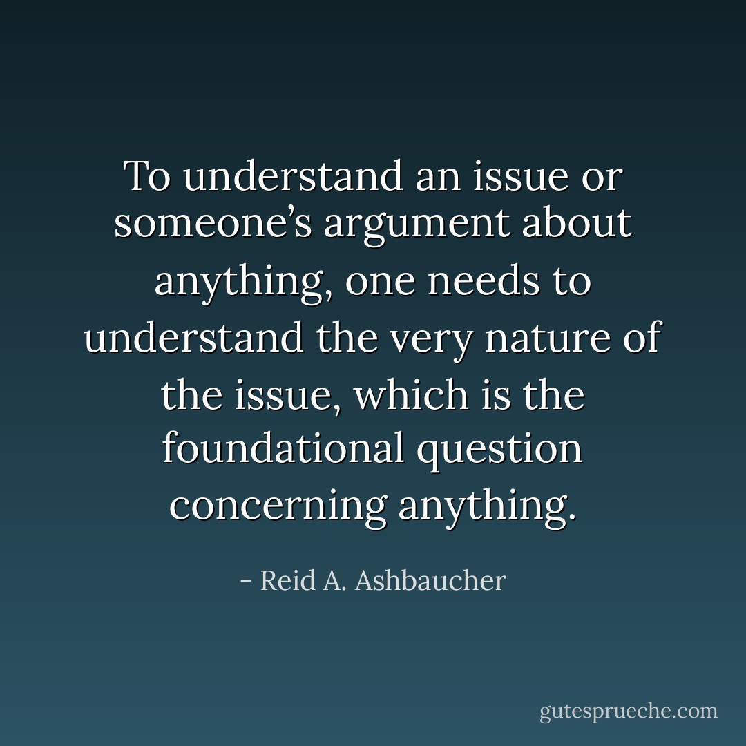 To understand an issue or someone’s argument about anything,<br />one needs to understand the very nature of the issue, which is the<br />foundational question concerning anything. - Reid A. Ashbaucher