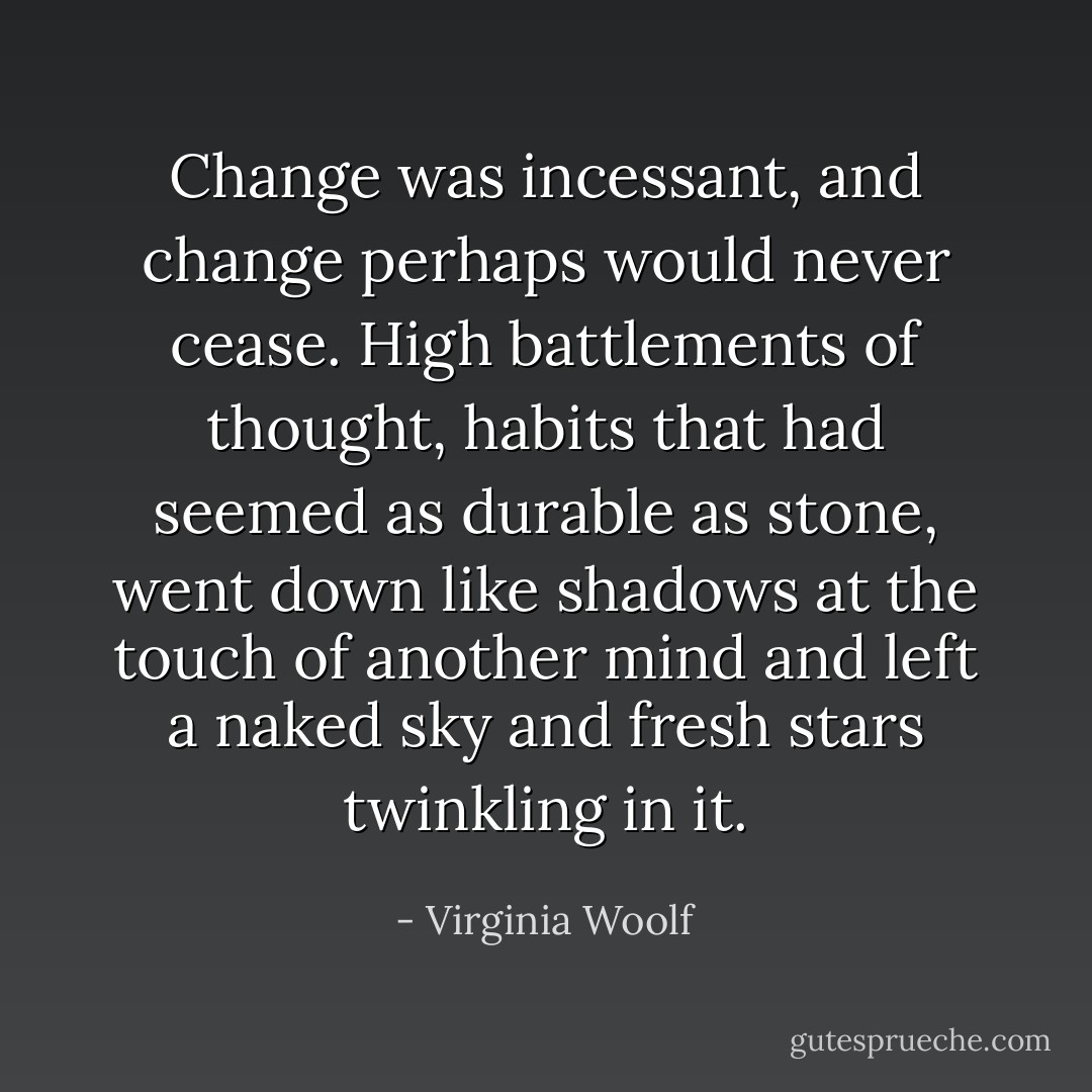 Change was incessant, and change perhaps would never cease. High battlements of thought, habits that had seemed as durable as stone, went down like shadows at the touch of another mind and left a naked sky and fresh stars twinkling in it. - Virginia Woolf