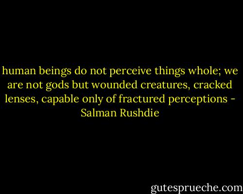 human beings do not perceive things whole; we are not gods but wounded creatures, cracked lenses, capable only of fractured perceptions - Salman Rushdie