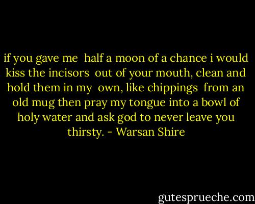 if you gave me <br />half a moon of a chance<br />i would<br />kiss the incisors <br />out of your mouth, clean<br />and hold them in my <br />own, like chippings <br />from an old mug<br />then<br />pray my tongue into<br />a bowl of holy water<br />and ask god to never<br />leave you thirsty. - Warsan Shire