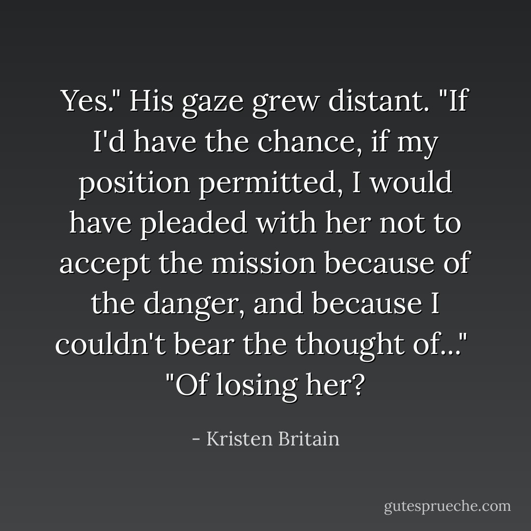 Yes." His gaze grew distant. "If I'd have the chance, if my position permitted, I would have pleaded with her not to accept the mission because of the danger, and because I couldn't bear the thought of..."<br /> "Of losing her? - Kristen Britain