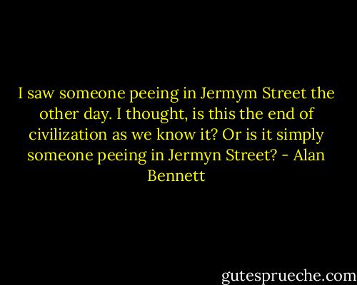 I saw someone peeing in Jermym Street the other day. I thought, is this the end of civilization as we know it? Or is it simply someone peeing in Jermyn Street? - Alan Bennett