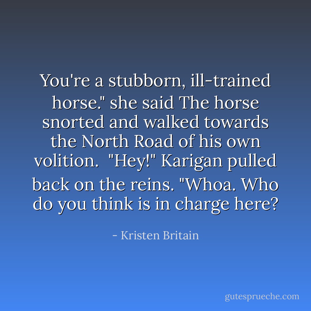 You're a stubborn, ill-trained horse." she said<br />The horse snorted and walked towards the North Road of his own volition.<br /> "Hey!" Karigan pulled back on the reins. "Whoa. Who do you think is in charge here? - Kristen Britain