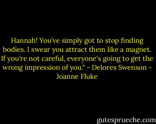 Hannah! You've simply got to stop finding bodies. I swear you attract them like a magnet. If you're not careful, everyone's going to get the wrong impression of you." - Delores Swenson - Joanne Fluke