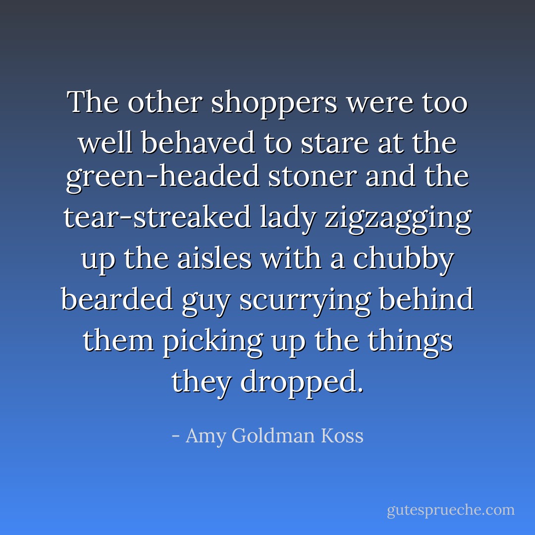 The other shoppers were too well behaved to stare at the green-headed stoner and the tear-streaked lady zigzagging up the aisles with a chubby bearded guy scurrying behind them picking up the things they dropped. - Amy Goldman Koss