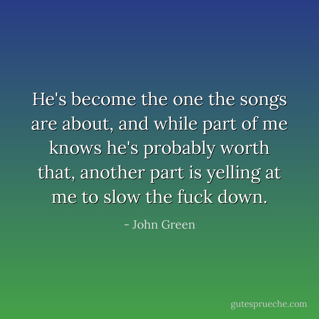 He's become the one the songs are about, and while part of me knows he's probably worth that, another part is yelling at me to slow the fuck down. - John Green