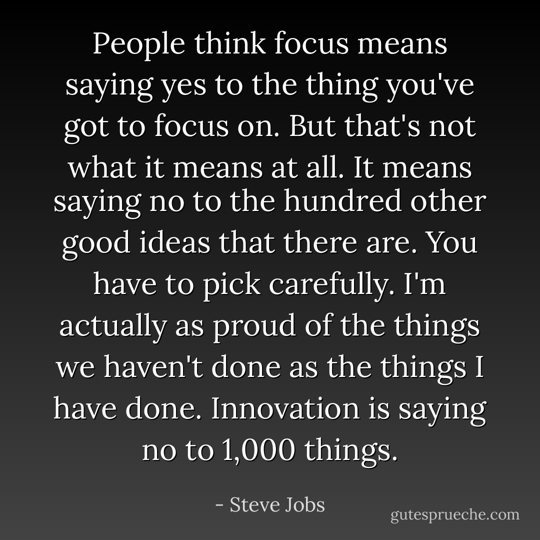 People think focus means saying yes to the thing you've got to focus on. But that's not what it means at all. It means saying no to the hundred other good ideas that there are. You have to pick carefully. I'm actually as proud of the things we haven't done as the things I have done. Innovation is saying no to 1,000 things. - Steve Jobs