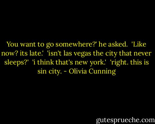 You want to go somewhere?' he asked.<br /><br />'Like now? its late.'<br /><br />'isn't las vegas the city that never sleeps?'<br /><br />'i think that's new york.'<br /><br />'right. this is sin city. - Olivia Cunning