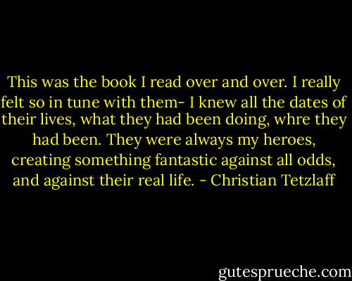 This was the book I read over and over. I really felt so in tune with them- I knew all the dates of their lives, what they had been doing, whre they had been. They were always my heroes, creating something fantastic against all odds, and against their real life. - Christian Tetzlaff