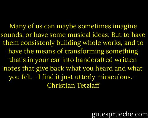 Many of us can maybe sometimes imagine sounds, or have some musical ideas. But to have them consistenly building whole works, and to have the means of transforming something that's in your ear into handcrafted written notes that give back what you heard and what you felt - I find it just utterly miraculous. - Christian Tetzlaff
