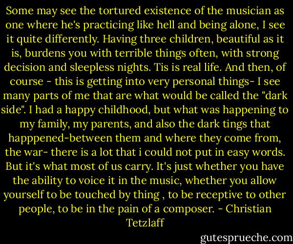 Some may see the tortured existence of the musician as one where he's practicing like hell and being alone, I see it quite differently. Having three children, beautiful as it is, burdens you with terrible things often, with strong decision and sleepless nights. Tis is real life. And then, of course - this is getting into very personal things- I see many ­­­­­­parts of me that are what would be called the "dark side". I had a happy childhood, but what was happening to my family, my parents, and also the dark tings that happpened-between them and where they come from, the war- there is a lot that i could not put in easy words. But it's what most of us carry. It's just whether you have the ability to voice it in the music, whether you allow yourself to be touched by thing , to be receptive to other people, to be in the pain of a composer. - Christian Tetzlaff