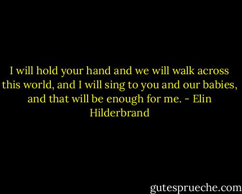I will hold your hand and we will walk across this world, and I will sing to you and our babies, and that will be enough for me. - Elin Hilderbrand
