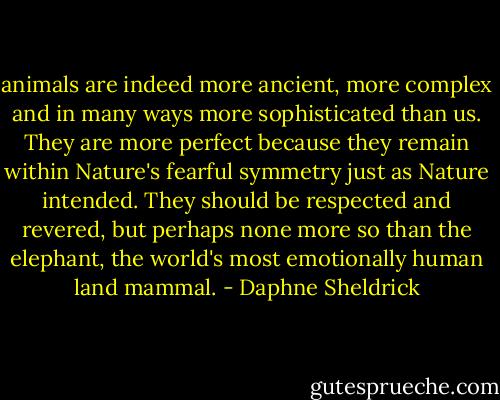animals are indeed more ancient, more complex and in many ways more sophisticated than us. They are more perfect because they remain within Nature's fearful symmetry just as Nature intended. They should be respected and revered, but perhaps none more so than the elephant, the world's most emotionally human land mammal. - Daphne Sheldrick