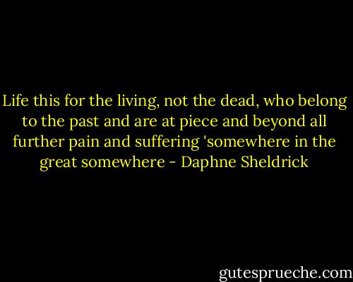 Life this for the living, not the dead, who belong to the past and are at piece and beyond all further pain and suffering 'somewhere in the great somewhere - Daphne Sheldrick