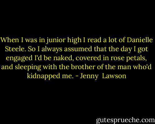 When I was in junior high I read a lot of Danielle Steele. So I always assumed that the day I got engaged I'd be naked, covered in rose petals, and sleeping with the brother of the man who'd kidnapped me. - Jenny  Lawson