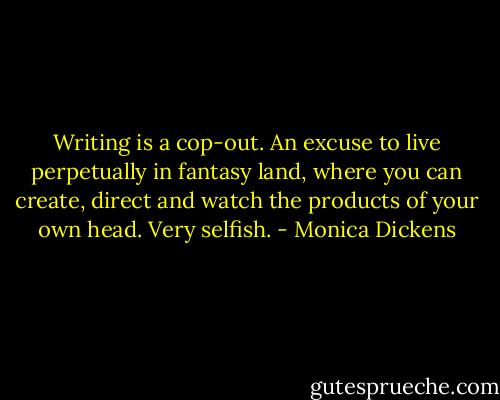 Writing is a cop-out. An excuse to live perpetually in fantasy land, where you can create, direct and watch the products of your own head. Very selfish. - Monica Dickens
