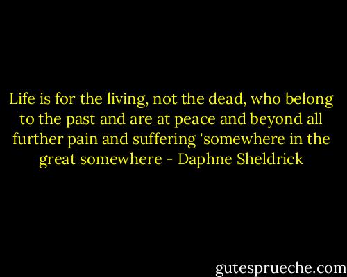 Life is for the living, not the dead, who belong to the past and are at peace and beyond all further pain and suffering 'somewhere in the great somewhere - Daphne Sheldrick