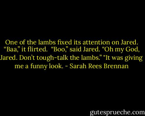 One of the lambs fixed its attention on Jared. “Baa,” it flirted. <br />“Boo,” said Jared.<br />“Oh my God, Jared. Don’t tough-talk the lambs.”<br />"It was giving me a funny look. - Sarah Rees Brennan