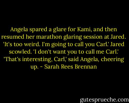 Angela spared a glare for Kami, and then resumed her marathon glaring session at Jared. 'It's too weird. I'm going to call you Carl.'<br />Jared scowled. 'I don't want you to call me Carl.'<br />'That's interesting, Carl,' said Angela, cheering up. - Sarah Rees Brennan