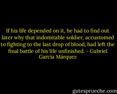 If his life depended on it, he<br />had to find out later why that indomitable soldier, accustomed to fighting to the last drop<br />of blood, had left the final battle of his life unfinished. - Gabriel García Márquez
