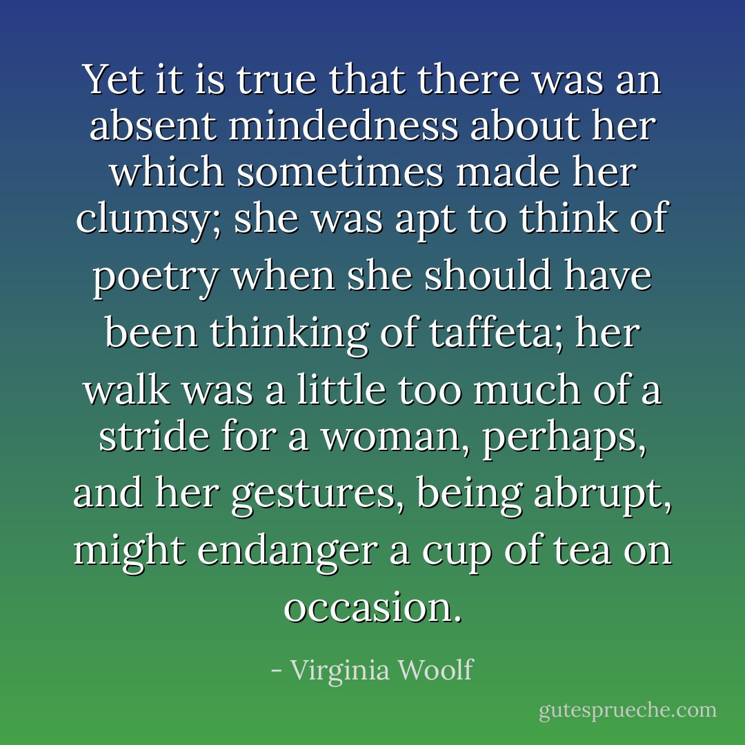 Yet it is true that there was an absent mindedness about her which sometimes made her clumsy; she was apt to think of poetry when she should have been thinking of taffeta; her walk was a little too much of a stride for a woman, perhaps, and her gestures, being abrupt, might endanger a cup of tea on occasion. - Virginia Woolf
